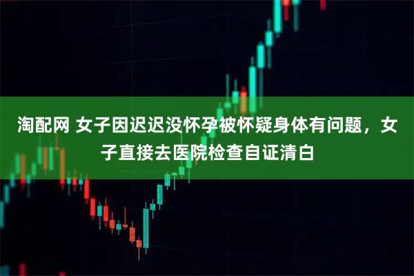 淘配网 女子因迟迟没怀孕被怀疑身体有问题，女子直接去医院检查自证清白