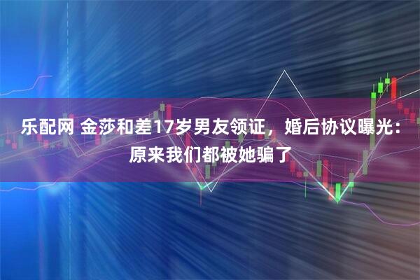 乐配网 金莎和差17岁男友领证，婚后协议曝光：原来我们都被她骗了